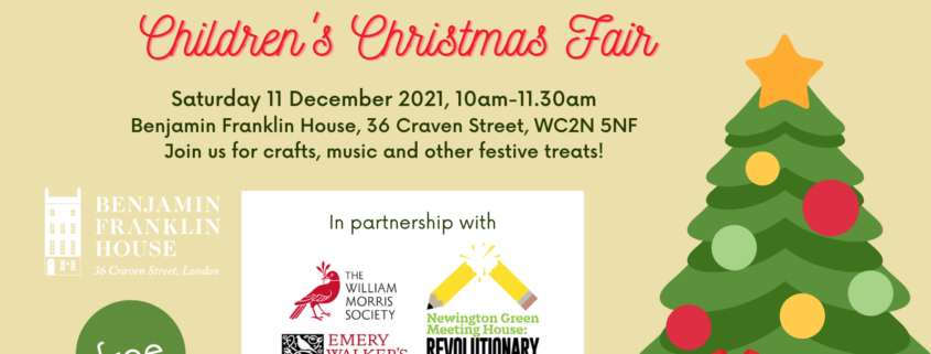 An image of a Christmas Tree. Text reads Children's Christmas Fair, Wednesday 11 December 2021, 10am-11.30am at Benjamin Franklin House, 36 Craven Street WC2N 5NF. Join us for crafts, music and other festive treats! Below are the logos for Benjamin Franklin House, The William Morris Society, Emery Walker's House and The Newington Green Meeting House.